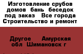 Изготовление срубов домов, бань, беседок под заказ - Все города Строительство и ремонт » Другое   . Амурская обл.,Шимановск г.